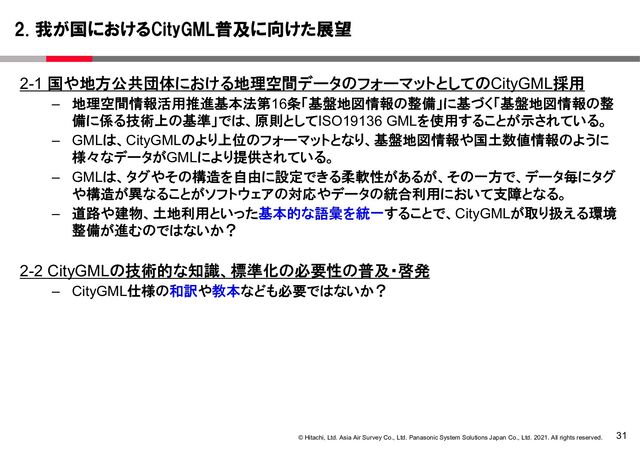 31
© Hitachi, Ltd. Asia Air Survey Co., Ltd. Panasonic System Solutions Japan Co., Ltd. 2021. All rights reserved.
2-1 国や地方公共団体における地理空間データのフォーマットとしてのCityGML採用
– 地理空間情報活用推進基本法第16条「基盤地図情報の整備」に基づく「基盤地図情報の整
備に係る技術上の基準」では、原則としてISO19136 GMLを使用することが示されている。
– GMLは、CityGMLのより上位のフォーマットとなり、基盤地図情報や国土数値情報のように
様々なデータがGMLにより提供されている。
– GMLは、タグやその構造を自由に設定できる柔軟性があるが、その一方で、データ毎にタグ
や構造が異なることがソフトウェアの対応やデータの統合利用において支障となる。
– 道路や建物、土地利用といった基本的な語彙を統一することで、CityGMLが取り扱える環境
整備が進むのではないか？
2-2 CityGMLの技術的な知識、標準化の必要性の普及・啓発
– CityGML仕様の和訳や教本なども必要ではないか？
2. 我が国におけるCityGML普及に向けた展望
