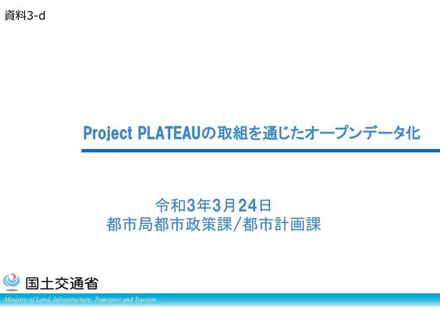 Ministry of Land, Infrastructure, Transport and Tourism
Project PLATEAUの取組を通じたオープンデータ化
令和3年3月24日
都市局都市政策課/都市計画課
資料3-d
