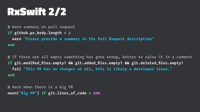 RxSwift 2/2
# Warn summary on pull request
if github.pr_body.length < 5
warn "Please provide a summary in the Pull Request description"
end
# If these are all empty something has gone wrong, better to raise it in a comment
if git.modiﬁed_ﬁles.empty? && git.added_ﬁles.empty? && git.deleted_ﬁles.empty?
fail "This PR has no changes at all, this is likely a developer issue."
end
# Warn when there is a big PR
warn("Big PR") if git.lines_of_code > 500
