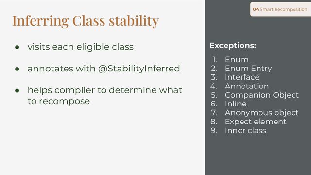 Exceptions:
1. Enum
2. Enum Entry
3. Interface
4. Annotation
5. Companion Object
6. Inline
7. Anonymous object
8. Expect element
9. Inner class
04 Smart Recomposition
Inferring Class stability
● visits each eligible class
● annotates with @StabilityInferred
● helps compiler to determine what
to recompose
