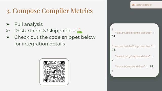 3. Compose Compiler Metrics
05 Tools to detect
{
"skippableComposables" :
64,
"restartableComposables" :
76,
"readonlyComposables" :
0,
"totalComposables" : 76
}
➢ Full analysis
➢ Restartable & !skippable = ⛳
➢ Check out the code snippet below
for integration details
