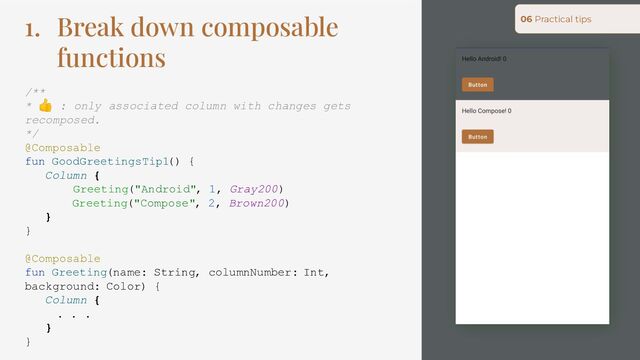 1. Break down composable
functions
/**
* 👍 : only associated column with changes gets
recomposed.
*/
@Composable
fun GoodGreetingsTip1() {
Column {
Greeting("Android", 1, Gray200)
Greeting("Compose", 2, Brown200)
}
}
@Composable
fun Greeting(name: String, columnNumber: Int,
background: Color) {
Column {
. . .
}
}
06 Practical tips
