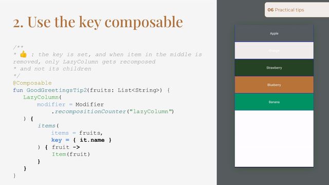 2. Use the key composable
/**
* 👍 : the key is set, and when item in the middle is
removed, only LazyColumn gets recomposed
* and not its children
*/
@Composable
fun GoodGreetingsTip2(fruits: List) {
LazyColumn(
modifier = Modifier
.recompositionCounter("lazyColumn")
) {
items(
items = fruits,
key = { it.name }
) { fruit ->
Item(fruit)
}
}
}
06 Practical tips
