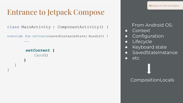 From Android OS:
● Context
● Conﬁguration
● Lifecycle
● Keyboard state
● SavedStateInstance
● etc
CompositionLocals
02 Deep into the foundation
Entrance to Jetpack Compose
class MainActivity : ComponentActivity() {
override fun onCreate(savedInstanceState: Bundle?) {
...
setContent {
Card()
}
}
}
