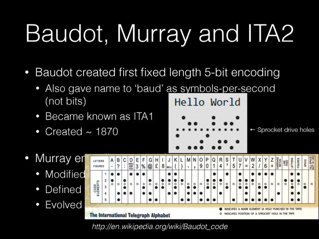 Baudot, Murray and ITA2
• Baudot created ﬁrst ﬁxed length 5-bit encoding
• Also gave name to ‘baud’ as symbols-per-second
(not bits)
• Became known as ITA1
• Created ~ 1870
• Murray encoding created ~ 1900
• Modiﬁed patterns to minimise wear on punches
• Deﬁned NUL as 0, introduced CR and LF, Backspace
• Evolved to ITA2 ~ 1930
← Sprocket drive holes
http://en.wikipedia.org/wiki/Baudot_code
