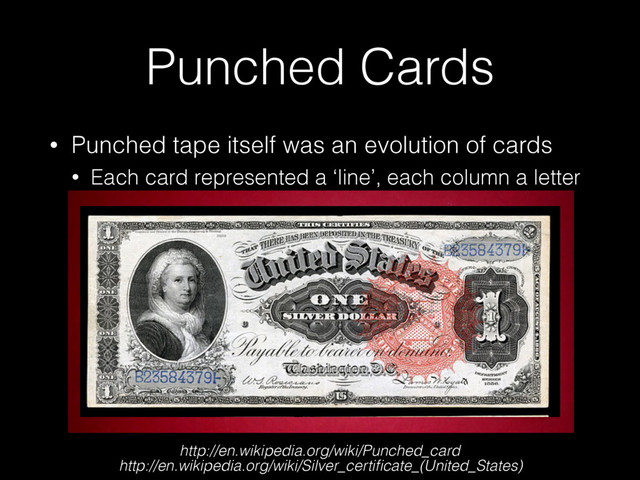 Punched Cards
• Punched tape itself was an evolution of cards
• Each card represented a ‘line’, each column a letter
• Created by Herman Hollerith (IBM founder)
http://en.wikipedia.org/wiki/Punched_card
http://en.wikipedia.org/wiki/Silver_certiﬁcate_(United_States)
