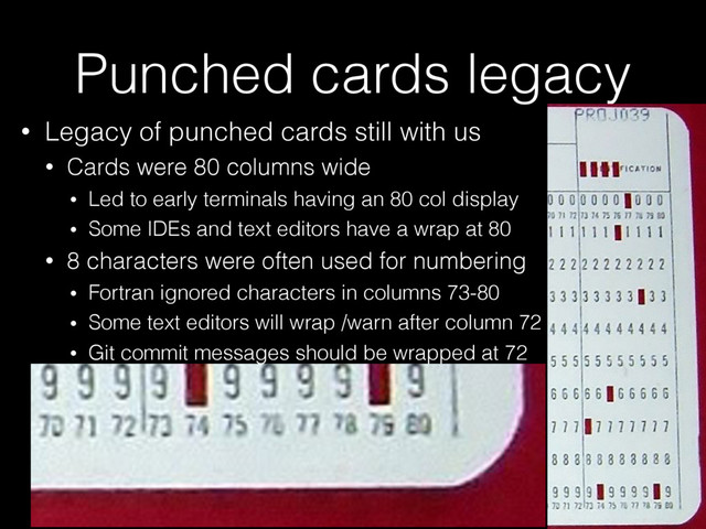 Punched cards legacy
• Legacy of punched cards still with us
• Cards were 80 columns wide
• Led to early terminals having an 80 col display
• Some IDEs and text editors have a wrap at 80
• 8 characters were often used for numbering
• Fortran ignored characters in columns 73-80
• Some text editors will wrap /warn after column 72
• Git commit messages should be wrapped at 72

