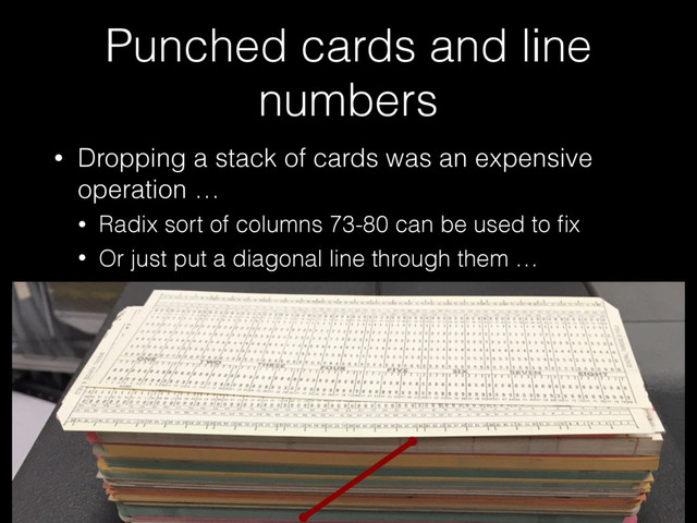 Punched cards and line
numbers
• Dropping a stack of cards was an expensive
operation …
• Radix sort of columns 73-80 can be used to ﬁx
• Or just put a diagonal line through them …
