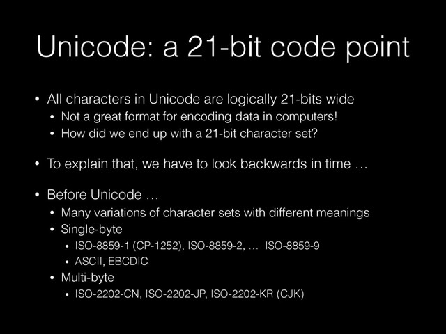 Unicode: a 21-bit code point
• All characters in Unicode are logically 21-bits wide
• Not a great format for encoding data in computers!
• How did we end up with a 21-bit character set?
• To explain that, we have to look backwards in time …
• Before Unicode …
• Many variations of character sets with different meanings
• Single-byte
• ISO-8859-1 (CP-1252), ISO-8859-2, … ISO-8859-9
• ASCII, EBCDIC
• Multi-byte
• ISO-2202-CN, ISO-2202-JP, ISO-2202-KR (CJK)
