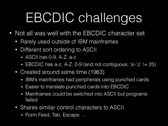 EBCDIC challenges
• Not all was well with the EBCDIC character set
• Rarely used outside of IBM mainframes
• Different sort ordering to ASCII
• ASCII has 0-9, A-Z, a-z
• EBCDIC has a-z, A-Z, 0-9 (and not contiguous; ‘a’-‘z’ != 25)
• Created around same time (1963)
• IBM’s mainframes had peripherals using punched cards
• Easier to translate punched cards into EBCDIC
• Mainframes could be switched into ASCII but programs
failed
• Shares similar control characters to ASCII
• Form Feed, Tab, Escape …
