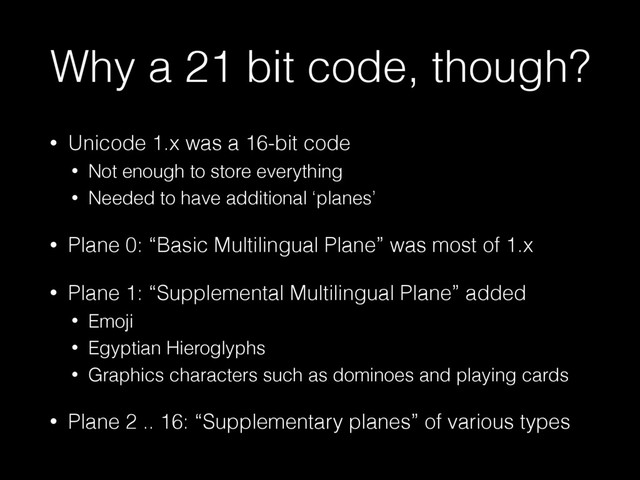 Why a 21 bit code, though?
• Unicode 1.x was a 16-bit code
• Not enough to store everything
• Needed to have additional ‘planes’
• Plane 0: “Basic Multilingual Plane” was most of 1.x
• Plane 1: “Supplemental Multilingual Plane” added
• Emoji
• Egyptian Hieroglyphs
• Graphics characters such as dominoes and playing cards
• Plane 2 .. 16: “Supplementary planes” of various types
