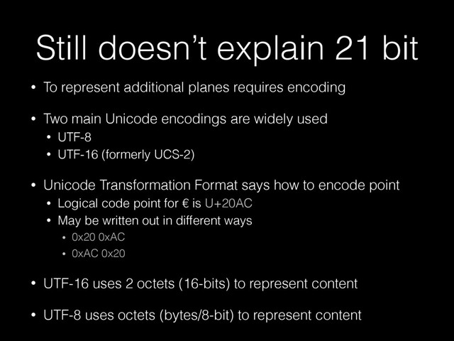 Still doesn’t explain 21 bit
• To represent additional planes requires encoding
• Two main Unicode encodings are widely used
• UTF-8
• UTF-16 (formerly UCS-2)
• Unicode Transformation Format says how to encode point
• Logical code point for € is U+20AC
• May be written out in different ways
• 0x20 0xAC
• 0xAC 0x20
• UTF-16 uses 2 octets (16-bits) to represent content
• UTF-8 uses octets (bytes/8-bit) to represent content
