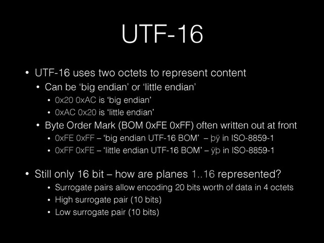 UTF-16
• UTF-16 uses two octets to represent content
• Can be ‘big endian’ or ‘little endian’
• 0x20 0xAC is ‘big endian’
• 0xAC 0x20 is ‘little endian’
• Byte Order Mark (BOM 0xFE 0xFF) often written out at front
• 0xFE 0xFF – ‘big endian UTF-16 BOM’ – þÿ in ISO-8859-1
• 0xFF 0xFE – ‘little endian UTF-16 BOM’ – ÿþ in ISO-8859-1
• Still only 16 bit – how are planes 1..16 represented?
• Surrogate pairs allow encoding 20 bits worth of data in 4 octets
• High surrogate pair (10 bits)
• Low surrogate pair (10 bits)
