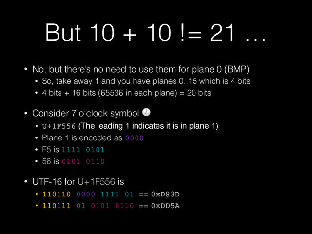 But 10 + 10 != 21 …
• No, but there’s no need to use them for plane 0 (BMP)
• So, take away 1 and you have planes 0..15 which is 4 bits
• 4 bits + 16 bits (65536 in each plane) = 20 bits
• Consider 7 o’clock symbol 
• U+1F556 (The leading 1 indicates it is in plane 1)
• Plane 1 is encoded as 0000
• F5 is 1111 0101
• 56 is 0101 0110
• UTF-16 for U+1F556 is
• 110110 0000 1111 01 == 0xD83D
• 110111 01 0101 0110 == 0xDD5A
