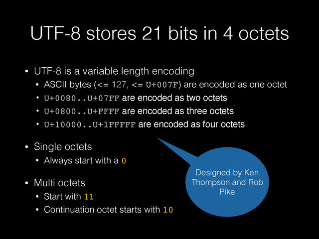 UTF-8 stores 21 bits in 4 octets
• UTF-8 is a variable length encoding
• ASCII bytes (<= 127, <= U+007F) are encoded as one octet
• U+0080..U+07FF are encoded as two octets
• U+0800..U+FFFF are encoded as three octets
• U+10000..U+1FFFFF are encoded as four octets
• Single octets
• Always start with a 0
• Multi octets
• Start with 11
• Continuation octet starts with 10
Designed by Ken
Thompson and Rob
Pike
