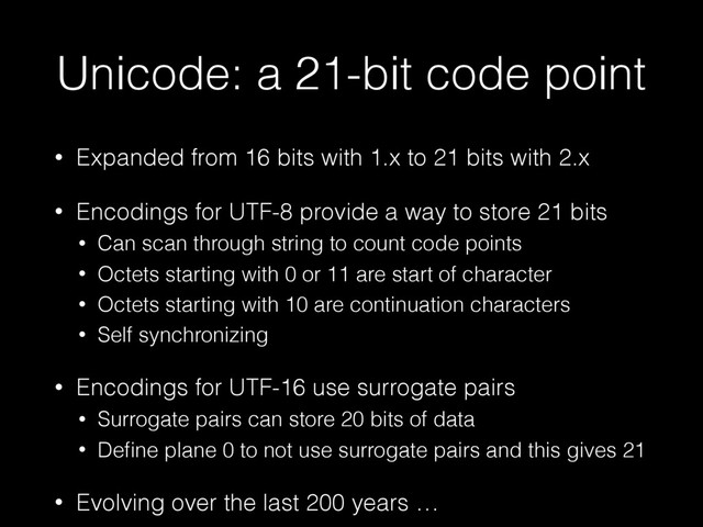 Unicode: a 21-bit code point
• Expanded from 16 bits with 1.x to 21 bits with 2.x
• Encodings for UTF-8 provide a way to store 21 bits
• Can scan through string to count code points
• Octets starting with 0 or 11 are start of character
• Octets starting with 10 are continuation characters
• Self synchronizing
• Encodings for UTF-16 use surrogate pairs
• Surrogate pairs can store 20 bits of data
• Deﬁne plane 0 to not use surrogate pairs and this gives 21
• Evolving over the last 200 years …
