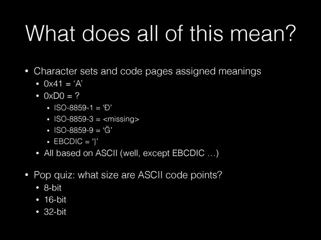 What does all of this mean?
• Character sets and code pages assigned meanings
• 0x41 = ‘A’
• 0xD0 = ?
• ISO-8859-1 = ‘Ð’
• ISO-8859-3 = 
• ISO-8859-9 = ‘Ğ’
• EBCDIC = ‘}’
• All based on ASCII (well, except EBCDIC …)
• Pop quiz: what size are ASCII code points?
• 8-bit
• 16-bit
• 32-bit
