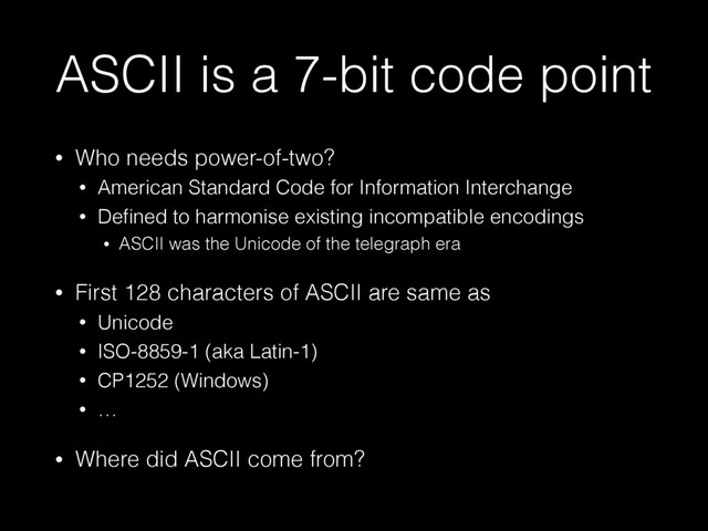 ASCII is a 7-bit code point
• Who needs power-of-two?
• American Standard Code for Information Interchange
• Deﬁned to harmonise existing incompatible encodings
• ASCII was the Unicode of the telegraph era
• First 128 characters of ASCII are same as
• Unicode
• ISO-8859-1 (aka Latin-1)
• CP1252 (Windows)
• …
• Where did ASCII come from?
