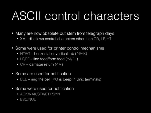 ASCII control characters
• Many are now obsolete but stem from telegraph days
• XML disallows control characters other than CR, LF, HT
• Some were used for printer control mechanisms
• HT/VT – horizontal or vertical tab (^I/^K)
• LF/FF – line feed/form feed (^J/^L)
• CR – carriage return (^M)
• Some are used for notiﬁcation
• BEL – ring the bell (^G is beep in Unix terminals)
• Some were used for notiﬁcation
• ACK/NAK/STX/ETX/SYN
• ESC/NUL
