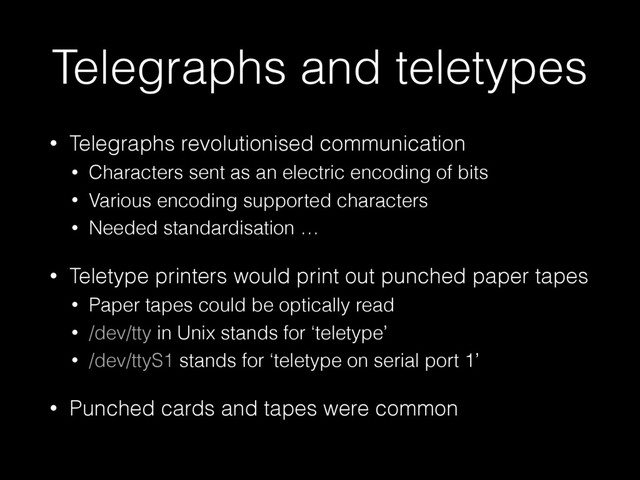 Telegraphs and teletypes
• Telegraphs revolutionised communication
• Characters sent as an electric encoding of bits
• Various encoding supported characters
• Needed standardisation …
• Teletype printers would print out punched paper tapes
• Paper tapes could be optically read
• /dev/tty in Unix stands for ‘teletype’
• /dev/ttyS1 stands for ‘teletype on serial port 1’
• Punched cards and tapes were common
