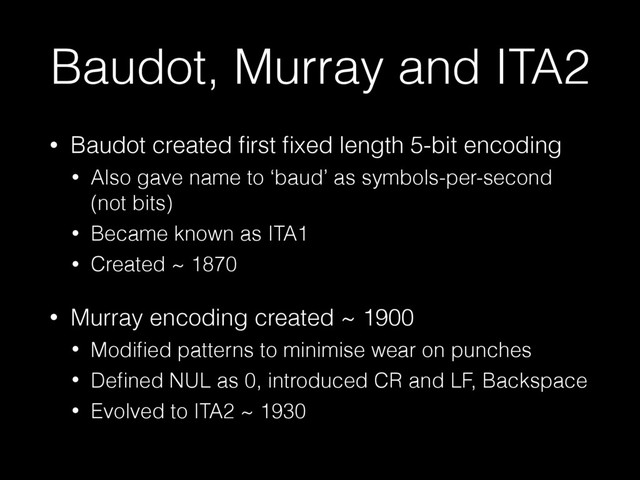 Baudot, Murray and ITA2
• Baudot created ﬁrst ﬁxed length 5-bit encoding
• Also gave name to ‘baud’ as symbols-per-second
(not bits)
• Became known as ITA1
• Created ~ 1870
• Murray encoding created ~ 1900
• Modiﬁed patterns to minimise wear on punches
• Deﬁned NUL as 0, introduced CR and LF, Backspace
• Evolved to ITA2 ~ 1930
