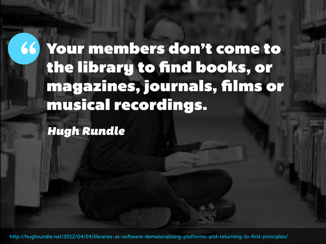 Your members don’t come to
the library to ﬁnd books, or
magazines, journals, ﬁlms or
musical recordings.
“
Hugh Rundle
http://hughrundle.net/2012/04/04/libraries-as-software-dematerialising-platforms-and-returning-to-ﬁrst-principles/
