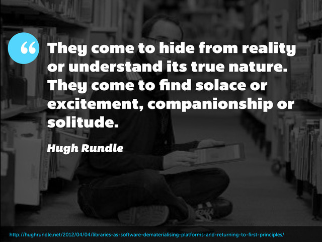 They come to hide from reality
or understand its true nature.
They come to ﬁnd solace or
excitement, companionship or
solitude.
“
Hugh Rundle
http://hughrundle.net/2012/04/04/libraries-as-software-dematerialising-platforms-and-returning-to-ﬁrst-principles/
