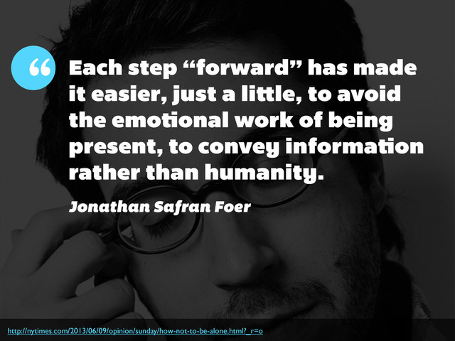 http://nytimes.com/2013/06/09/opinion/sunday/how-not-to-be-alone.html?_r=o
Each step “forward” has made
it easier, just a li le, to avoid
the emo onal work of being
present, to convey informa on
rather than humanity.
“
Jonathan Safran Foer
