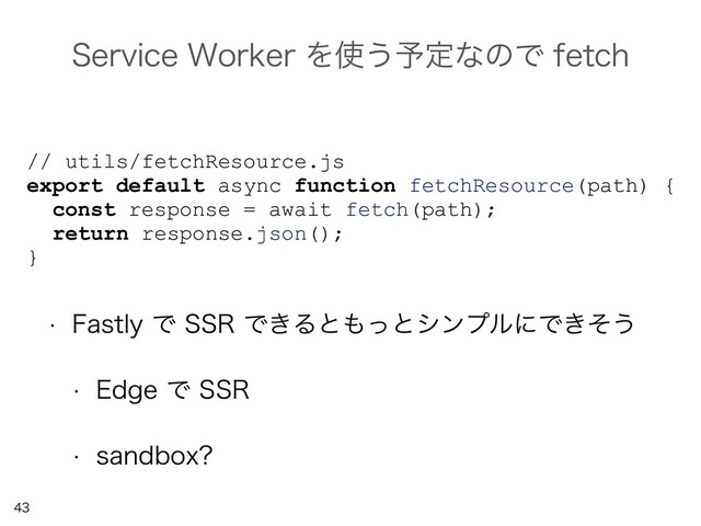 

// utils/fetchResource.js
export default async function fetchResource(path) {
const response = await fetch(path);
return response.json();
}
4FSWJDF8PSLFSΛ࢖͏༧ఆͳͷͰGFUDI
w 'BTUMZͰ443Ͱ͖Δͱ΋ͬͱγϯϓϧʹͰ͖ͦ͏
w &EHFͰ443
w TBOECPY
