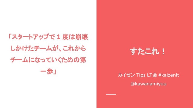 「スタートアップで 1 度は崩壊
しかけたチームが、これから
チームになっていくための第
一歩」
カイゼン Tips LT会 #kaizenlt
@kawanamiyuu
すたこれ！
