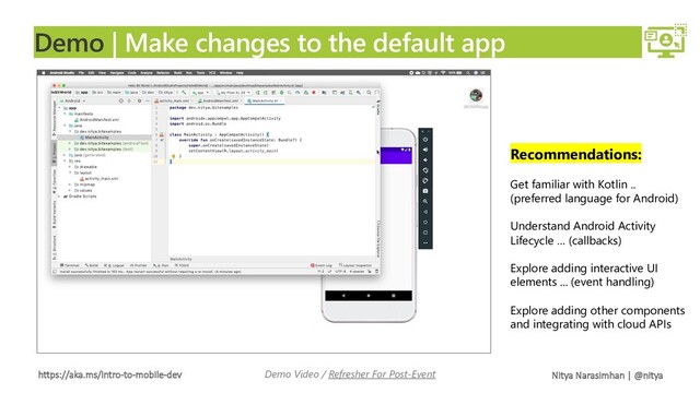https://aka.ms/intro-to-mobile-dev Nitya Narasimhan | @nitya
Demo | Make changes to the default app
Demo Video / Refresher For Post-Event
Recommendations:
Get familiar with Kotlin ..
(preferred language for Android)
Understand Android Activity
Lifecycle … (callbacks)
Explore adding interactive UI
elements ... (event handling)
Explore adding other components
and integrating with cloud APIs
