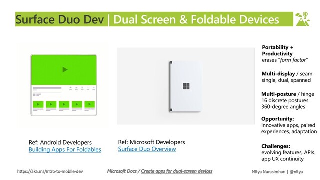 https://aka.ms/intro-to-mobile-dev Nitya Narasimhan | @nitya
Surface Duo Dev | Dual Screen & Foldable Devices
Ref: Android Developers
Building Apps For Foldables
Ref: Microsoft Developers
Surface Duo Overview
Portability +
Productivity
erases "form factor"
Multi-display / seam
single, dual, spanned
Multi-posture / hinge
16 discrete postures
360-degree angles
Opportunity:
innovative apps, paired
experiences, adaptation
Challenges:
evolving features, APIs.
app UX continuity
