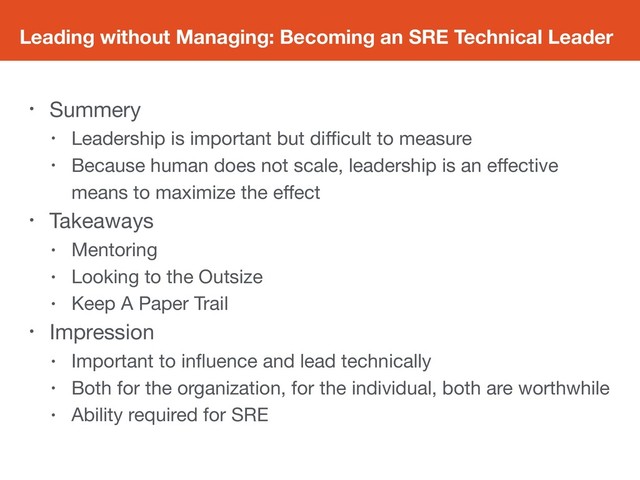 Leading without Managing: Becoming an SRE Technical Leader
• Summery

• Leadership is important but diﬃcult to measure

• Because human does not scale, leadership is an eﬀective
means to maximize the eﬀect

• Takeaways

• Mentoring

• Looking to the Outsize

• Keep A Paper Trail

• Impression

• Important to inﬂuence and lead technically

• Both for the organization, for the individual, both are worthwhile

• Ability required for SRE
