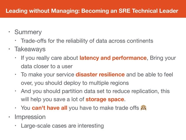 Leading without Managing: Becoming an SRE Technical Leader
• Summery

• Trade-oﬀs for the reliability of data across continents

• Takeaways

• If you really care about latency and performance, Bring your
data closer to a user

• To make your service disaster resilience and be able to feel
over, you should deploy to multiple regions

• And you should partition data set to reduce replication, this
will help you save a lot of storage space.

• You can't have all you have to make trade oﬀs 

• Impression

• Large-scale cases are interesting
