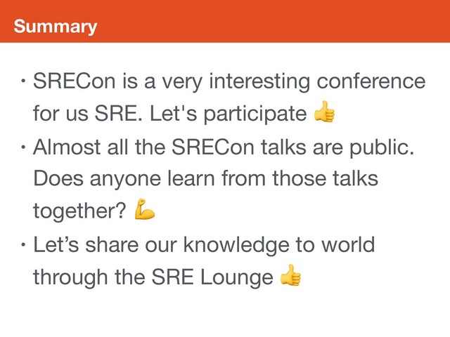 Summary
• SRECon is a very interesting conference
for us SRE. Let's participate 

• Almost all the SRECon talks are public.
Does anyone learn from those talks
together? 

• Let’s share our knowledge to world
through the SRE Lounge 
