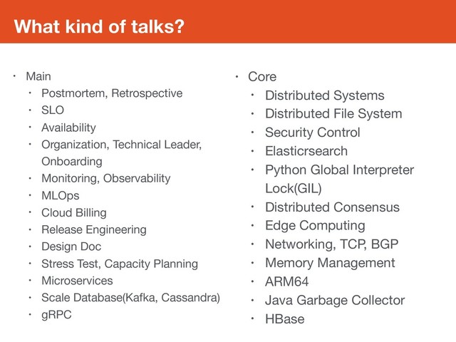 What kind of talks?
• Main

• Postmortem, Retrospective

• SLO

• Availability

• Organization, Technical Leader,
Onboarding

• Monitoring, Observability

• MLOps

• Cloud Billing

• Release Engineering

• Design Doc

• Stress Test, Capacity Planning

• Microservices

• Scale Database(Kafka, Cassandra)

• gRPC
• Core

• Distributed Systems

• Distributed File System

• Security Control

• Elasticrsearch

• Python Global Interpreter
Lock(GIL)

• Distributed Consensus

• Edge Computing

• Networking, TCP, BGP

• Memory Management

• ARM64

• Java Garbage Collector

• HBase
