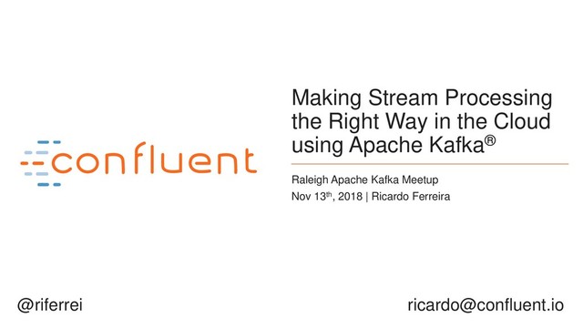 1
Making Stream Processing
the Right Way in the Cloud
using Apache Kafka®
Raleigh Apache Kafka Meetup
Nov 13th, 2018 | Ricardo Ferreira
ricardo@confluent.io
@riferrei

