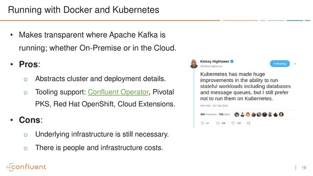19
Running with Docker and Kubernetes
• Makes transparent where Apache Kafka is
running; whether On-Premise or in the Cloud.
• Pros:
o Abstracts cluster and deployment details.
o Tooling support: Confluent Operator, Pivotal
PKS, Red Hat OpenShift, Cloud Extensions.
• Cons:
o Underlying infrastructure is still necessary.
o There is people and infrastructure costs.
