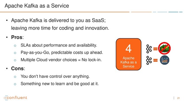 21
Apache Kafka as a Service
Apache
Kafka as a
Service
4
• Apache Kafka is delivered to you as SaaS;
leaving more time for coding and innovation.
• Pros:
o SLAs about performance and availability.
o Pay-as-you-Go, predictable costs up ahead.
o Multiple Cloud vendor choices = No lock-in.
• Cons:
o You don't have control over anything.
o Something new to learn and be good at it.
