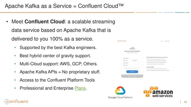 22
Apache Kafka as a Service = Confluent Cloud™
• Meet Confluent Cloud: a scalable streaming
data service based on Apache Kafka that is
delivered to you 100% as a service.
• Supported by the best Kafka engineers.
• Best hybrid center of gravity support.
• Multi-Cloud support: AWS, GCP, Others.
• Apache Kafka APIs = No proprietary stuff.
• Access to the Confluent Platform Tools
• Professional and Enterprise Plans.
