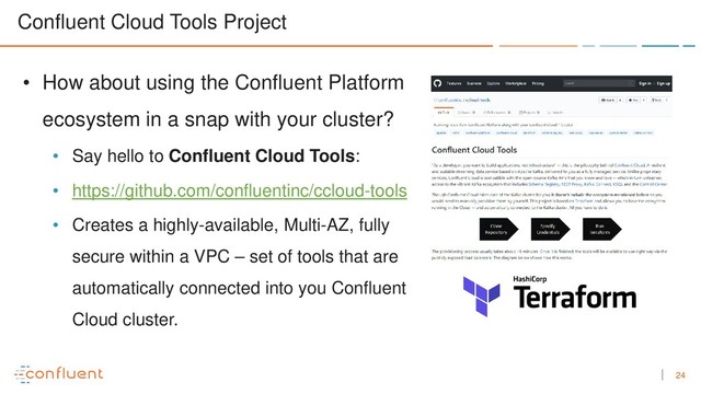 24
Confluent Cloud Tools Project
• How about using the Confluent Platform
ecosystem in a snap with your cluster?
• Say hello to Confluent Cloud Tools:
• https://github.com/confluentinc/ccloud-tools
• Creates a highly-available, Multi-AZ, fully
secure within a VPC – set of tools that are
automatically connected into you Confluent
Cloud cluster.

