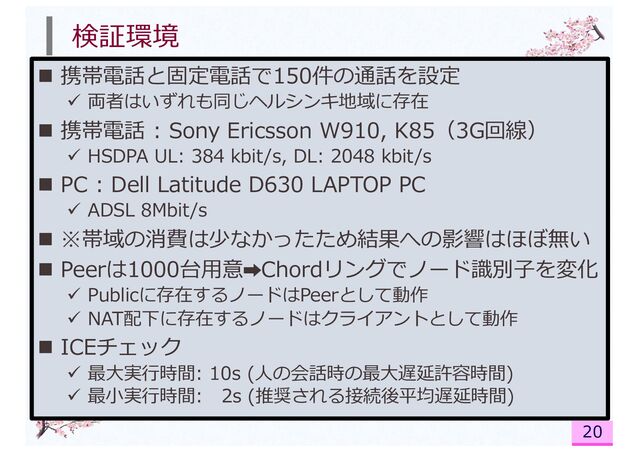 検証環境
n 携帯電話と固定電話で150件の通話を設定
ü 両者はいずれも同じヘルシンキ地域に存在
n 携帯電話 : Sony Ericsson W910, K85（3G回線）
ü HSDPA UL: 384 kbit/s, DL: 2048 kbit/s
n PC : Dell Latitude D630 LAPTOP PC
ü ADSL 8Mbit/s
n ※帯域の消費は少なかったため結果への影響はほぼ無い
n Peerは1000台⽤意➡Chordリングでノード識別⼦を変化
ü Publicに存在するノードはPeerとして動作
ü NAT配下に存在するノードはクライアントとして動作
n ICEチェック
ü 最⼤実⾏時間: 10s (⼈の会話時の最⼤遅延許容時間)
ü 最⼩実⾏時間: 2s (推奨される接続後平均遅延時間)
20
