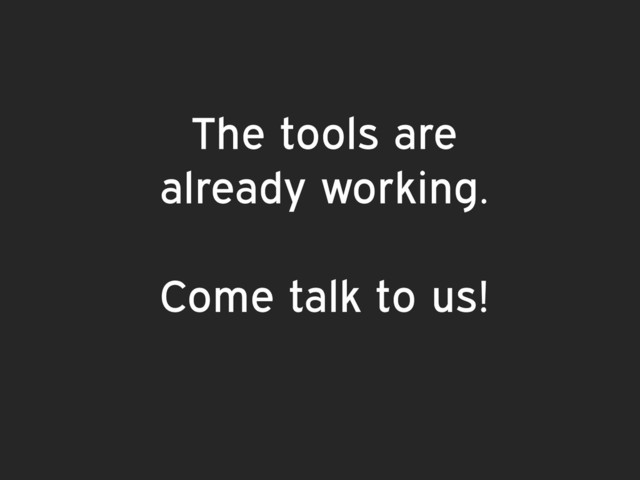 The tools are  
already working.
Come talk to us!

