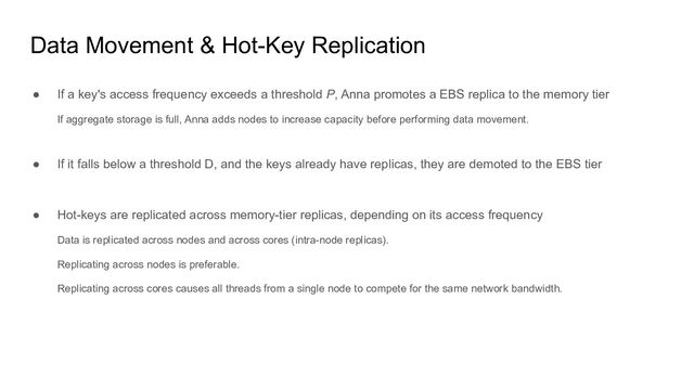 Data Movement & Hot-Key Replication
● If a key's access frequency exceeds a threshold P, Anna promotes a EBS replica to the memory tier
If aggregate storage is full, Anna adds nodes to increase capacity before performing data movement.
● If it falls below a threshold D, and the keys already have replicas, they are demoted to the EBS tier
● Hot-keys are replicated across memory-tier replicas, depending on its access frequency
Data is replicated across nodes and across cores (intra-node replicas).
Replicating across nodes is preferable.
Replicating across cores causes all threads from a single node to compete for the same network bandwidth.
