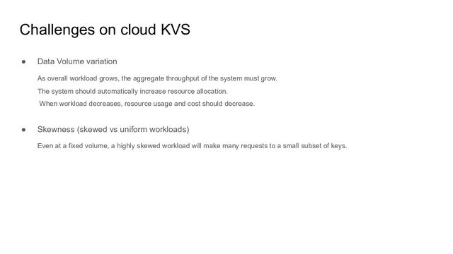 Challenges on cloud KVS
● Data Volume variation
As overall workload grows, the aggregate throughput of the system must grow.
The system should automatically increase resource allocation.
When workload decreases, resource usage and cost should decrease.
● Skewness (skewed vs uniform workloads)
Even at a fixed volume, a highly skewed workload will make many requests to a small subset of keys.
