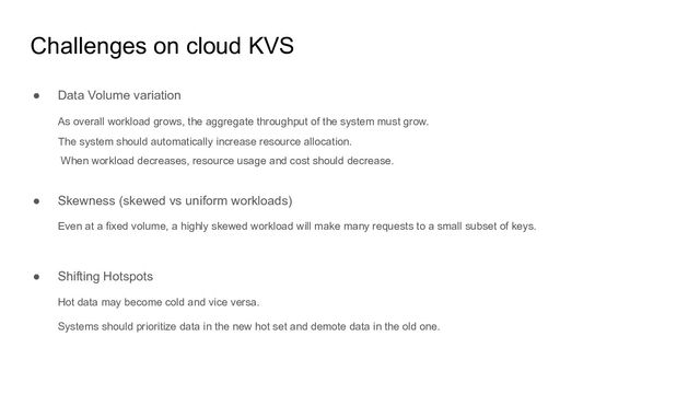 Challenges on cloud KVS
● Data Volume variation
As overall workload grows, the aggregate throughput of the system must grow.
The system should automatically increase resource allocation.
When workload decreases, resource usage and cost should decrease.
● Skewness (skewed vs uniform workloads)
Even at a fixed volume, a highly skewed workload will make many requests to a small subset of keys.
● Shifting Hotspots
Hot data may become cold and vice versa.
Systems should prioritize data in the new hot set and demote data in the old one.
