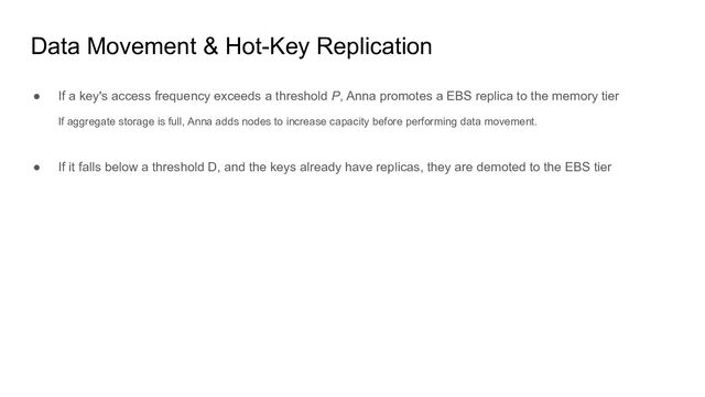 Data Movement & Hot-Key Replication
● If a key's access frequency exceeds a threshold P, Anna promotes a EBS replica to the memory tier
If aggregate storage is full, Anna adds nodes to increase capacity before performing data movement.
● If it falls below a threshold D, and the keys already have replicas, they are demoted to the EBS tier
