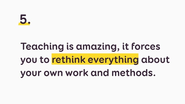 Teaching is amazing, it forces
you to rethink everything about
your own work and methods.
5.
