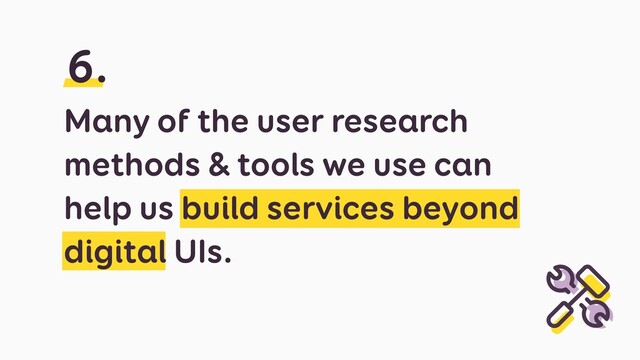 Many of the user research
methods & tools we use can
help us build services beyond
digital UIs.
6.
