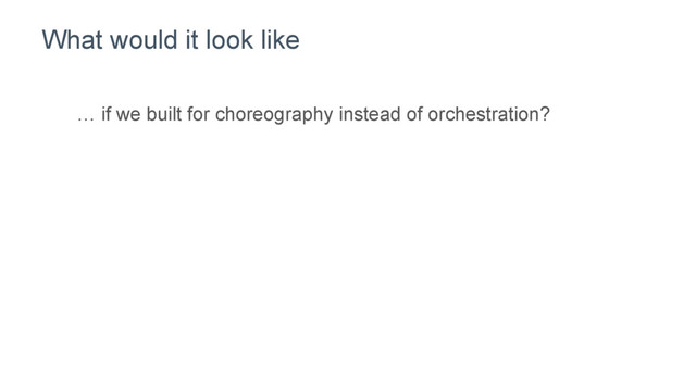 What would it look like
… if we built for choreography instead of orchestration?
